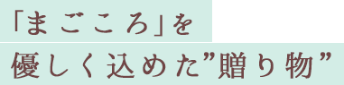 「まごころ」を優しく込めた”贈り物”